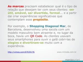 As marcas precisam estabelecer qual é o tipo de relação que desejam ter com seus clientes: ser útil, amável, ser divertida, formal... e a partir dai criar experiências significativas que contemplam esse propósito. 
Por exemplo, o Shopping Diagonal Mar, de Barcelona, desenvolveu uma sacola com um modelo masculino bem atraente e, no lugar da boca, havia um QR Code. As clientes usavam seus smartphones para ouvir o galã cobri-las de elogios e divertiram-se muito com a experiência. 
http://vimeo.com/67634176 www.mmoda.com.br  