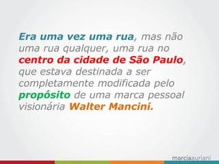 Era uma vez uma rua, mas não uma rua qualquer, uma rua no centro da cidade de São Paulo, que estava destinada a ser completamente modificada pelo propósito de uma marca pessoal visionária Walter Mancini.  
