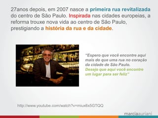 “Espero que você encontre aqui mais do que uma rua no coração da cidade de São Paulo. 
Desejo que aqui você encontre 
um lugar para ser feliz” 
27anos depois, em 2007 nasce a primeira rua revitalizada do centro de São Paulo. Inspirada nas cidades europeias, a reforma trouxe nova vida ao centro de São Paulo, prestigiando a história da rua e da cidade. 
http://www.youtube.com/watch?v=miux6x5GTQQ  
