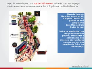 Hoje, 34 anos depois uma rua de 160 metros, encanta com seu espaço interior e conta com cinco restaurantes e 2 galerias do Walter Mancini 
Pizzaria Mancini, 
Piano Bar Camarim 37, Choperia Central 22, 
galeria de arte Calligraphia 
Casa Madrepérola 
frutos do mar 
Todos os ambientes com design de interiores próprio, encantador e apaixonante, que envolve e convida todos a passarem por uma experiencia única em cada espaço.  