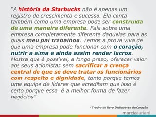 “A história da Starbucks não é apenas um registro de crescimento e sucesso. Ela conta também como uma empresa pode ser construída de uma maneira diferente. Fala sobre uma empresa completamente diferente daquelas para as quais meu pai trabalhou. Temos a prova viva de que uma empresa pode funcionar com o coração, nutrir a alma e ainda assim render lucros. Mostra que é possível, a longo prazo, oferecer valor aos seus acionistas sem sacrificar a crença central de que se deve tratar os funcionários com respeito e dignidade, tanto porque temos uma equipe de líderes que acreditam que isso é certo porque essa é a melhor forma de fazer negócios” 
- Trecho do livro Dedique-se de Coração  