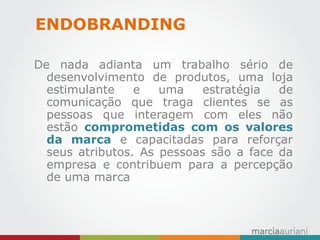 De nada adianta um trabalho sério de desenvolvimento de produtos, uma loja estimulante e uma estratégia de comunicação que traga clientes se as pessoas que interagem com eles não estão comprometidas com os valores da marca e capacitadas para reforçar seus atributos. As pessoas são a face da empresa e contribuem para a percepção de uma marca 
ENDOBRANDING  