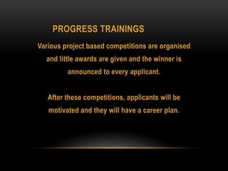PROGRESS TRAININGS
Various project based competitions are organised
and little awards are given and the winner is
announced to every applicant.
After these competitions, applicants will be
motivated and they will have a career plan.
 