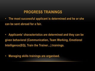 PROGRESS TRAININGS
• The most successful applicant is determined and he or she
can be sent abroad for a fair.
• Applicants’ characteristics are determined and they can be
given behavioral (Communication, Team Working, Emotional
Intelligence(EQ), Train the Trainer…) trainings.
• Managing skills trainings are organised.
 