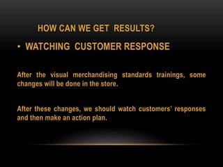 HOW CAN WE GET RESULTS?
• WATCHING CUSTOMER RESPONSE
After the visual merchandising standards trainings, some
changes will be done in the store.
After these changes, we should watch customers’ responses
and then make an action plan.
 