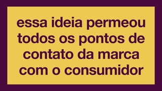 essa ideia permeou
todos os pontos de
contato da marca
com o consumidor
 