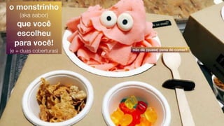 não dá (quase) pena de comer?
o monstrinho
(aka sabor)
que você
escolheu
para você!
(e + duas coberturas)
 