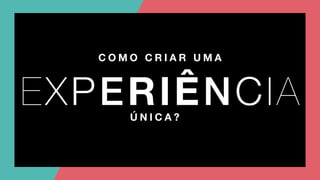 C O M O C R I A R U M A
EXPERIÊNCIAÚ N I C A ?
 