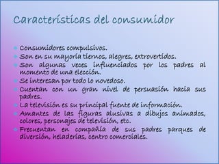  Consumidores compulsivos.
 Son en su mayoría tiernos, alegres, extrovertidos.
 Son algunas veces influenciados por los padres al
  momento de una elección.
 Se interesan por todo lo novedoso.
 Cuentan con un gran nivel de persuasión hacia sus
  padres.
 La televisión es su principal fuente de información.
 Amantes de las figuras alusivas a dibujos animados,
  colores, personajes de televisión, etc.
 Frecuentan en compañía de sus padres parques de
  diversión, heladerías, centro comerciales.
 