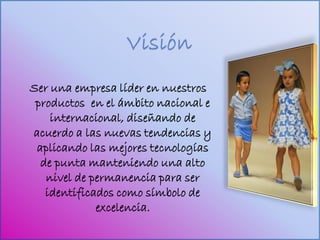 Ser una empresa líder en nuestros
 productos en el ámbito nacional e
    internacional, diseñando de
acuerdo a las nuevas tendencias y
 aplicando las mejores tecnologías
  de punta manteniendo una alto
   nivel de permanencia para ser
   identificados como símbolo de
             excelencia.
 