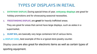 TYPES OF DISPLAYS IN RETAIL
1. ENTRYWAY DISPLAY, During special times of year, entryway displays are great for
holiday promotions and for showcasing seasonal necessities.
2. FREESTANDING DISPLAY, are great for heavily trafficked areas.
They are great for areas that cannot have large displays, such as aisles in a
supermarket.
3. DUMP BIN, are basically very large containers full of various items.
4. DISPLAY CASE, best example of this is a typical store jewelry counter.
Display cases are also great for electronic items as well as certain types of
sporting equipment.
 