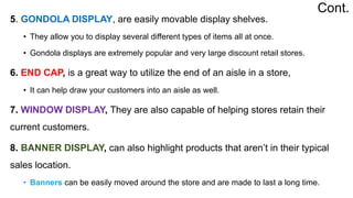 5. GONDOLA DISPLAY, are easily movable display shelves.
• They allow you to display several different types of items all at once.
• Gondola displays are extremely popular and very large discount retail stores.
6. END CAP, is a great way to utilize the end of an aisle in a store,
• It can help draw your customers into an aisle as well.
7. WINDOW DISPLAY, They are also capable of helping stores retain their
current customers.
8. BANNER DISPLAY, can also highlight products that aren’t in their typical
sales location.
• Banners can be easily moved around the store and are made to last a long time.
Cont.
 