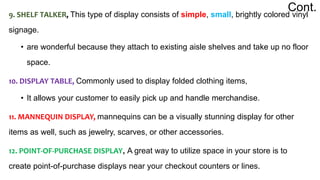 9. SHELF TALKER, This type of display consists of simple, small, brightly colored vinyl
signage.
• are wonderful because they attach to existing aisle shelves and take up no floor
space.
10. DISPLAY TABLE, Commonly used to display folded clothing items,
• It allows your customer to easily pick up and handle merchandise.
11. MANNEQUIN DISPLAY, mannequins can be a visually stunning display for other
items as well, such as jewelry, scarves, or other accessories.
12. POINT-OF-PURCHASE DISPLAY, A great way to utilize space in your store is to
create point-of-purchase displays near your checkout counters or lines.
Cont.
 