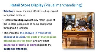 Retail Store Display (Visual merchandising)
• Retailing is one of the most effective selling channel
for apparel business,
• Retail store displays actually make up all of
the in-store collections of items configured
throughout a location.
• This includes, the shelves in front of the
checkout counter, the pods of mannequins
placed across the floor, and any other
gathering of items or signs meant to try
customer attention.
 