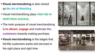  Visual merchandising is also coined
as the Art of Retailing.
 Visual merchandising plays vital role in
retail store success.
 The main purpose of visual merchandising
is to attract, engage and motivate the
customers towards making purchase.
 Visual merchandising is the stages that
full-fills customers wants and services in
the right place and right time.
 