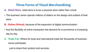 Three Forms of Visual Merchandising
A. Retail Store, retail store is to be a physical store rather than virtual.
• The business owner spends millions of dollars on the design and outlook of their
store.
B. Online (Virtual), because of the expansion of digital communication.
• And the flexibility of online transaction the demand for e-commerce is increasing
day by day.
C. Trade Fair, Where for local and international trade fair thousands of business
owner participate,
just to share their product and services.
 