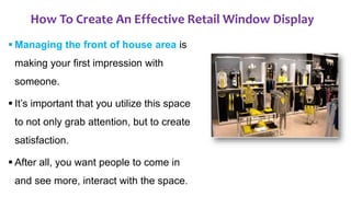 How To Create An Effective Retail Window Display
 Managing the front of house area is
making your first impression with
someone.
 It’s important that you utilize this space
to not only grab attention, but to create
satisfaction.
 After all, you want people to come in
and see more, interact with the space.
 