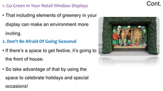 Cont.
1. Go Green In Your Retail Window Displays
• That including elements of greenery in your
display can make an environment more
inviting.
2. Don’t Be Afraid Of Going Seasonal
• If there’s a space to get festive, it’s going to
the front of house.
• So take advantage of that by using the
space to celebrate holidays and special
occasions!
 