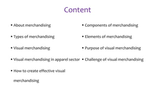 Content
 About merchandising
 Types of merchandising
 Visual merchandising
 Visual merchandising in apparel sector
 How to create effective visual
merchandising
 Components of merchandising
 Elements of merchandising
 Purpose of visual merchandising
 Challenge of visual merchandising
 