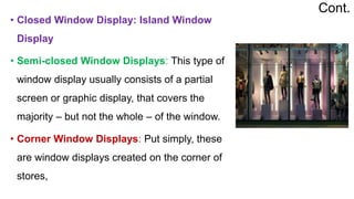 • Closed Window Display: Island Window
Display
• Semi-closed Window Displays: This type of
window display usually consists of a partial
screen or graphic display, that covers the
majority – but not the whole – of the window.
• Corner Window Displays: Put simply, these
are window displays created on the corner of
stores,
Cont.
 