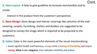 B. Store Layout: it help to give guideline to increase merchandise and to
create
interest in the product from the customer’s perspective.
C. Store Design: Store design and interior coverings like selection of the wall
covering, carpets, furnishing, shelves and dividers are suggested to be
designed to convey the image which is required to be projected to the
customers.
D. Color: Color is the most powerful elements of the visual merchandising.
• Green signifies health and freshness, orange emits a feeling of friendship, red inspire
energy, black evokes elegance, blue indicates reliability and yellow.
Cont.
 