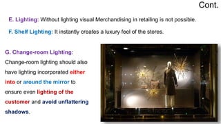 G. Change-room Lighting:
Change-room lighting should also
have lighting incorporated either
into or around the mirror to
ensure even lighting of the
customer and avoid unflattering
shadows.
E. Lighting: Without lighting visual Merchandising in retailing is not possible.
F. Shelf Lighting: It instantly creates a luxury feel of the stores.
Cont.
 