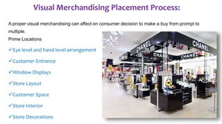Visual Merchandising Placement Process:
A proper visual merchandising can affect on consumer decision to make a buy from prompt to
multiple.
Prime Locations
Eye level and hand level arrangement
Customer Entrance
Window Displays
Store Layout
Customer Space
Store Interior
Store Decorations
 