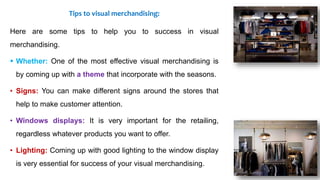 Tips to visual merchandising:
Here are some tips to help you to success in visual
merchandising.
 Whether: One of the most effective visual merchandising is
by coming up with a theme that incorporate with the seasons.
• Signs: You can make different signs around the stores that
help to make customer attention.
• Windows displays: It is very important for the retailing,
regardless whatever products you want to offer.
• Lighting: Coming up with good lighting to the window display
is very essential for success of your visual merchandising.
 