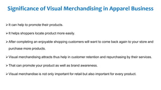 Significance of Visual Merchandising in Apparel Business
It can help to promote their products.
It helps shoppers locate product more easily.
After completing an enjoyable shopping customers will want to come back again to your store and
purchase more products.
Visual merchandising attracts thus help in customer retention and repurchasing by their services.
That can promote your product as well as brand awareness.
Visual merchandise is not only important for retail but also important for every product.
 