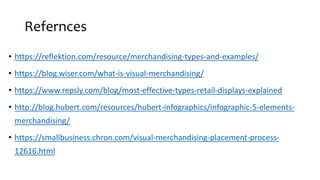 Refernces
• https://reflektion.com/resource/merchandising-types-and-examples/
• https://blog.wiser.com/what-is-visual-merchandising/
• https://www.repsly.com/blog/most-effective-types-retail-displays-explained
• http://blog.hubert.com/resources/hubert-infographics/infographic-5-elements-
merchandising/
• https://smallbusiness.chron.com/visual-merchandising-placement-process-
12616.html
 