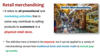 Retail merchandising
• It refers to all promotional and
marketing activities that in
some way contribute to selling
products to customers in a
physical retail store.
• The definition here is limited to the physical, but it can be applied to a variety of
merchandising venues from traditional brick and mortar malls to annual pop-
up events.
 