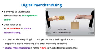 Digital merchandising
 It involves all promotional
activities used to sell a product
online.
 Often referred to
as eCommerce or online
merchandising,
 It can include everything from site performance and digital product
displays to digital marketing and email marketing initiatives.
 Digital merchandising is rooted 100% in the digital retail experience.
 