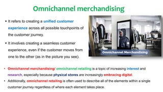 Omnichannel merchandising
 It refers to creating a unified customer
experience across all possible touchpoints of
the customer journey.
 It involves creating a seamless customer
experience, even if the customer moves from
one to the other (as in the picture you see).
• Omnichannel merchandising/ omnichannel retailing is a topic of increasing interest and
research, especially because physical stores are increasingly embracing digital.
• Additionally, omnichannel retailing is often used to describe all of the elements within a single
customer journey regardless of where each element takes place.
 