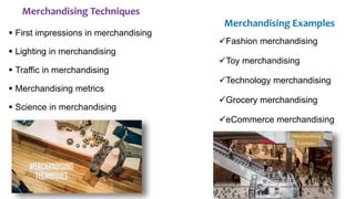Merchandising Techniques
 First impressions in merchandising
 Lighting in merchandising
 Traffic in merchandising
 Merchandising metrics
 Science in merchandising
Merchandising Examples
Fashion merchandising
Toy merchandising
Technology merchandising
Grocery merchandising
eCommerce merchandising
 