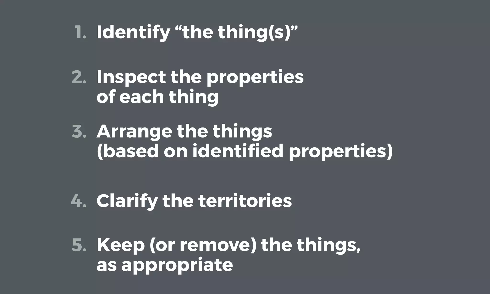 Identify “the thing(s)”1.
Inspect the properties
of each thing
2.
Arrange the things
(based on identiﬁed properties)
3.
Clarify the territories4.
Keep (or remove) the things,
as appropriate
5.
 
