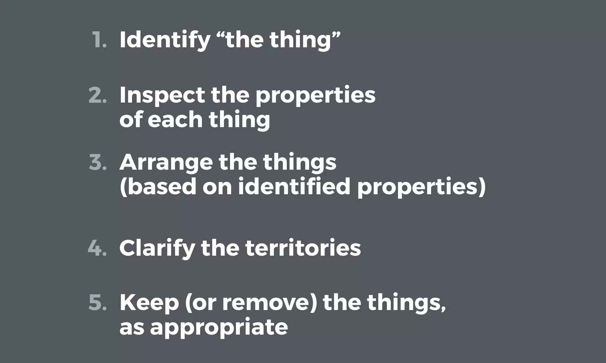Identify “the thing”1.
Inspect the properties
of each thing
2.
Arrange the things
(based on identiﬁed properties)
3.
Clarify the territories4.
Keep (or remove) the things,
as appropriate
5.
 