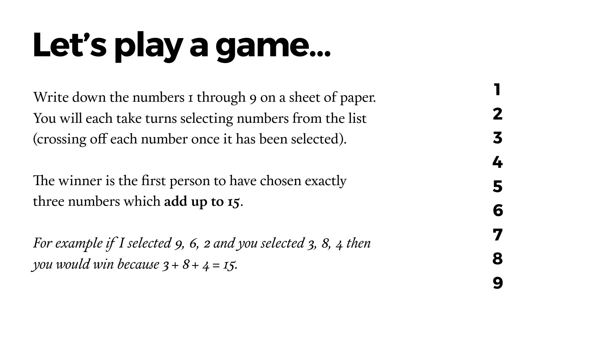 Write down the numbers 1 through 9 on a sheet of paper.
You will each take turns selecting numbers from the list
(crossing off each number once it has been selected).  
The winner is the ﬁrst person to have chosen exactly
three numbers which add up to 15.
For example if I selected 9, 6, 2 and you selected 3, 8, 4 then
you would win because 3 + 8 + 4 = 15.
Let’s play a game…
1
2
3
4
5
6
7
8
9
 