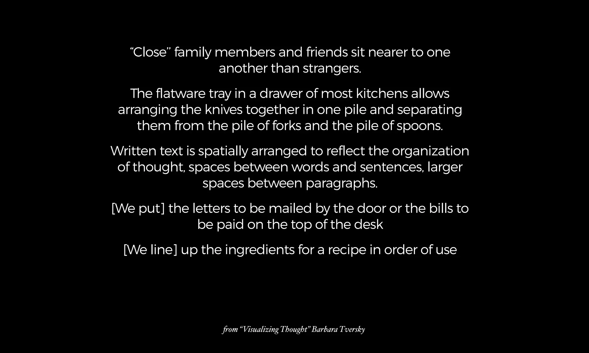 “Close’’ family members and friends sit nearer to one
another than strangers.
The flatware tray in a drawer of most kitchens allows
arranging the knives together in one pile and separating
them from the pile of forks and the pile of spoons.
Written text is spatially arranged to reflect the organization
of thought, spaces between words and sentences, larger
spaces between paragraphs.
[We put] the letters to be mailed by the door or the bills to
be paid on the top of the desk
[We line] up the ingredients for a recipe in order of use
%om “Visualizing Thought” Barbara Tversky
 