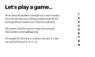 Write down the numbers 1 through 9 on a sheet of paper.
You will each take turns selecting numbers from the list
(crossing off each number once it has been selected).  
The winner is the ﬁrst person to have chosen exactly
three numbers which add up to 15.
For example if I selected 9, 6, 2 and you selected 3, 8, 4 then
you would win because 3 + 8 + 4 = 15.
Let’s play a game…
1
2
3
4
5
6
7
8
9
 