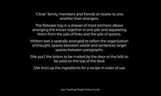 “Close’’ family members and friends sit nearer to one
another than strangers.
The flatware tray in a drawer of most kitchens allows
arranging the knives together in one pile and separating
them from the pile of forks and the pile of spoons.
Written text is spatially arranged to reflect the organization
of thought, spaces between words and sentences, larger
spaces between paragraphs.
[We put] the letters to be mailed by the door or the bills to
be paid on the top of the desk
[We line] up the ingredients for a recipe in order of use
%om “Visualizing Thought” Barbara Tversky
 