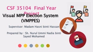 CSF 35104 Final Year
ProjectVisual MPP Election System
(VMPPES)
Supervisor: Madam Hasni binti Hassan
Prepared by : Sh. Nurul Ummi Nadia binti
Sayed Mohamed
 