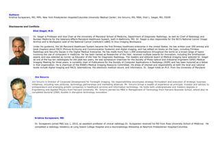 Authors:
Krishna Surapaneni, MD, MPh, New York Presbyterian Hospital/Columbia University Medical Center; Jim Smurro, MS, MBA; Eliot L. Siegel, MD, FSIIM
Disclosures and Conflicts
Eliot Siegel, M.D.
Dr. Siegel is Professor and Vice Chair at the University of Maryland School of Medicine, Department of Diagnostic Radiology, as well as Chief of Radiology and
Nuclear Medicine for the Veterans Affairs Maryland Healthcare System, both in Baltimore, MD. Dr. Siegel is also responsible for the NCI's National Cancer Image
Archive and is Workspace Lead of the National Cancer Institute's caBIG In Vivo Imaging Workspace.
Under his guidance, the VA Maryland Healthcare System became the first filmless healthcare enterprise in the United States. He has written over 200 articles and
book chapters about PACS (Picture Archiving and Communication Systems) and digital imaging, and has edited six books on the topic, including Filmless
Radiology and Security Issues in the Digital Medical Enterprise. He has made more than 1,000 presentations throughout the world on a broad range of topics
involving the use of computers in medicine. He has been named as Researcher of the Year, received multiple awards for innovation, including the Smithsonian
award, and was selected as runner up Educator of the Year for Diagnostic Radiology. The readers and editorial board of Medical Imaging have selected Dr. Siegel
as one of the top ten radiologists for the past two years. He was symposium chairman for the Society of Photo-optical and Industrial Engineers (SPIE) Medical
Imaging Meeting for three years, is currently chair of Publications for the Society of Computer Applications in Radiology (SIIM) and has been honored as a fellow
in that organization. He is chairman of the RSNA's Medical Imaging Resource Committee. His areas of interest and responsibility at both the local and national
levels include digital imaging and PACS, telemedicine, the electronic medical record, and informatics. Dr. Siegel holds an M.D. from the University of Maryland.
Jim Smurro
Jim Smurro is Director of Corporate Development for Foresight Imaging. His responsibilities encompass strategy formulation and execution of strategic business
initiatives, including new ventures, technology partnerships and marketing alliances. Mr. Smurro brings a wealth of experience as principal, investor and advisor to
entrepreneurs and emerging growth companies in healthcare services and information technology. He holds both undergraduate and masters degrees in
Engineering and Applied Physics from Harvard University. Mr. Smurro earned his MBA in Management of Technology from Harvard Business School, where also he
completed doctoral (DBA) studies in disruptive technology innovation
Krishna Surapaneni, MD
Dr. Surapaneni joined P&S July 1, 2010, as assistant professor of clinical radiology.Dr. Surapaneni received his MD from Ross University School of Medicine. He
completed a radiology residency at Long Island College Hospital and a neuroradiology fellowship at NewYork-Presbyterian Hospital/Columbia.
 