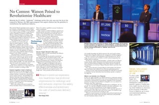 NEWS YOU CAN USE
13 RSNA News | June 2011 June 2011 | RSNA News 14
FEATURE
Well before Watson’s gameshow victory, experts at
the University of Maryland (UM) School of Medi-
cine in Baltimore and Columbia University Medical
Center began working with IBM to apply Watson’s
analytics capabilities to healthcare. Specifically,
Watson is being developed as an assistant capable
of reading electronic health records (EHR) and
providing instant feedback to physicians in ways not
always available from doctors and nurses.
“This breakthrough in computer sci-
ence will allow us to explore this tech-
nique for medical diagnosis,” said Eliot
Siegel, M.D., a professor and vice-chair
of imaging informatics at the University of Mary-
land School of Medicine (MSM), chief of imaging
services for the Maryland Veterans Affairs (VA)
Healthcare System at the Baltimore VA Medical
Center and co-chair of RSNA’s Medical Imaging
Resource Center (MIRC) committee.
“The potential for a renaissance in electronic
health records really lies in the evolution of com-
puter systems,” said Dr. Siegel, director of UM’s
Maryland Imaging Research Technologies Labo-
ratory, who was instrumental in the partnership
between MSM and IBM. “I’m really surprised it has
taken this long for that renaissance to start.”
Physicians at Columbia University are helping
identify critical medical issues to which Watson may
be able to contribute, according to IBM.
Analytics Capability Critical to Healthcare
Powered by 90 servers and 360 computer chips,
Watson was built in four years by IBM researchers
seeking to develop a machine that could quickly
answer complex questions. Through IBM’s Deep
Question Answering, Natural Language Process-
ing and Machine Learning statistical techniques,
Watson works to understand questions and develop
answers—a capability critical to the technology’s
potential value to healthcare.
IBM is also working with speech-recognition
software developer Nuance Communications to give
Winning the $1 million “Jeopardy!” challenge earlier this year was just the tip of the
iceberg for Watson, the IBM supercomputer that experts believe has the potential to
revolutionize the healthcare industry.
Watson the analytics capabilities necessary for physician-
patient consultations.
Earlier attempts at artificial intelligence required every
possible question and answer to be hard-coded into the
system, a time-consuming process with little value in
healthcare, said Martin Kohn, M.D., Chief Medical Sci-
entist, Care Delivery Systems, IBM Research.
“Watson uses a probabilistic, evidence-based
approach,” Dr. Kohn said. “It generates and scores many
hypotheses using an extensible collection
of natural language processing, machine
learning and reasoning algorithms. Many
previous such efforts relied on programmed decision
rules. Watson is a self-learning system that does not rely
on such rules. It gathers and weighs evidence to refine its
hypotheses.”
Decision Support Boosted to New Level
Radiology stands to benefit tremendously from Watson’s
capabilities, experts say.
“The technology has the potential to provide deci-
sion support on a scale not dreamt of prior to this,” said
Nancy Knight, Ph.D., the director of Academic and
Research Development and a founder of the Maryland
Imaging Research Technologies Laboratory at UM.
“Watson can supply the radiologist at the point of
care with complete patient information from the elec-
tronic health record, including imaging history, allow-
ing the radiologist to mine an often exhaustive number
of records to identify the most important points,” Dr.
Knight said. “It also provides the latest and most exten-
sive scientific knowledge and clinical experience that can be used to inform
decisions about diagnosis, additional tests, management and likely prognoses.”
Watson is currently in the testing phase in that learning process, said Dr.
Siegel, who pointed out the similarity to real-life students progressing from
medical school to residencies.
The first step—acquiring book knowledge—is already under way. Watson’s
database already includes information from medical journals and textbooks
such as the Merck Manual of Diagnosis and Therapy, Harrison’s Principles of
Internal Medicine, the American College of Physicians Medicine and Stein’s Inter-
nal Medicine.
Next, experts will work to develop Watson’s understanding of the physiol-
ogy of the human body, followed by the third step: gathering experience.
“Watson not only needs the general knowledge that made him so successful
on ‘Jeopardy!,’ but also information from the databases specific to medicine,”
Dr. Siegel said.
Watson is an Assistant, not a Physician
In time, Dr. Siegel would like to see Watson function as a physician’s assistant.
He envisions Watson being used for chart review, providing assistance on drug
interactions or inconsistencies in prescriptions. Regardless of the technology’s
potential, Dr. Siegel stresses that Watson is designed to act as an assistant to a
physician, rather than a replacement.
“I don’t see this technology supplanting physicians or radiologists,” Dr. Sie-
gel said. “It’s a tool that will gather, summarize and analyze information—very
similar to the role now performed by our best residents and fellows.”
As the technology progresses and expands, it will be especially important to
rural hospitals or areas where there may be fewer experts, but healthcare orga-
nizations across the board stand to benefit, he said.
“Watson’s eventual expansion into healthcare has profound implications for
radiology and will certainly improve the safety, effectiveness and potentially
the cost of healthcare delivery overall.” 
No Contest: Watson Poised to
Revolutionize Healthcare
“Watson’s eventual expansion
into healthcare has profound
implications for radiology and
will certainly improve the safety,
effectiveness and potentially
the cost of healthcare delivery
overall.”
Eliot Siegel, M.D.
SIEGEL DISCUSSES
WATSON’S ROLE
AT UM
To view a video
podcast of Eliot
Siegel, M.D.,
discussing the
development of Watson as an
assistant capable of reading elec-
tronic health records and provid-
ing instant feedback to physicians
at the University of Maryland
School of Medicine, go to www.
umm.edu/media/video/misc_
siegel_watson.htm.
Radiology stands to benefit enormously from Watson, the IBM supercomputer with the potential
to create a renaissance in the application of “artificial intelligence,” in medical data mining, data
analysis and decision support. Watson cemented its star status by defeating celebrated contes-
tants Ken Jennings and Brad Rutter on “Jeopardy!” earlier this year.
Images courtesy of IBM.
ON THE COVER
Eliot Siegel, M.D., pictured with
IBM’s Watson at the University
of Maryland, believes the su-
percomputer may soon become
a routine tool for diagnostic
radiologists in addition to PACS, advanced visualiza-
tion and speech recognition.
Technology
Forum
 