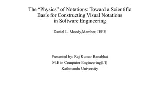 The “Physics” of Notations: Toward a Scientific
Basis for Constructing Visual Notations
in Software Engineering
Daniel L. Moody,Member, IEEE
Presented by: Raj Kumar Ranabhat
M.E in Computer Engineering(I/I)
Kathmandu University
 