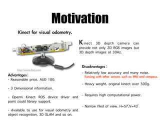 Motivation
                                             inect 3D depth camera can
                                          provide not only 2D RGB images but
                                          3D depth images at 30Hz.


     http://www.iﬁxit.com
                                           - Relatively low accuracy and many noise.
- Reasonable price. AUD 180.
                                           - Heavy weight. original kinect over 500g.
- 3 Dimensional information.
- Openni Kinect ROS device driver and      - Requires high computational power.
point could library support.
                                                                       ◦    ◦
                                           - Narrow filed of view. H=57,V=43
- Available to use for visual odometry and
object recognition, 3D SLAM and so on.
 