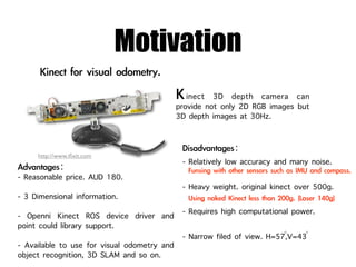 Motivation
                                             inect 3D depth camera can
                                          provide not only 2D RGB images but
                                          3D depth images at 30Hz.


     http://www.iﬁxit.com
                                           - Relatively low accuracy and many noise.
- Reasonable price. AUD 180.
                                           - Heavy weight. original kinect over 500g.
- 3 Dimensional information.
- Openni Kinect ROS device driver and      - Requires high computational power.
point could library support.
                                                                       ◦    ◦
                                           - Narrow filed of view. H=57,V=43
- Available to use for visual odometry and
object recognition, 3D SLAM and so on.
 