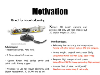 Motivation
                                             inect 3D depth camera can
                                          provide not only 2D RGB images but
                                          3D depth images at 30Hz.


     http://www.iﬁxit.com
                                           - Relatively low accuracy and many noise.
- Reasonable price. AUD 180.
                                           - Heavy weight. original kinect over 500g.
- 3 Dimensional information.
- Openni Kinect ROS device driver and      - Requires high computational power.
point could library support.
                                                                       ◦    ◦
                                           - Narrow filed of view. H=57,V=43
- Available to use for visual odometry and
object recognition, 3D SLAM and so on.
 