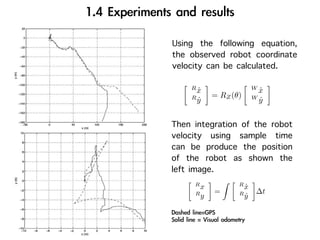 Using the following equation,
the observed robot coordinate
velocity can be calculated.
    R                   W
      x
      ˙                   x
                          ˙
    R      = RZ (θ)     W
      y
      ˙                   y
                          ˙


Then integration of the robot
velocity using sample time
can be produce the position
of the robot as shown the
left image.
     R            R
       x            x
                    ˙
     R     =      R      ∆t
       y            y
                    ˙
 