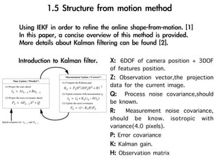 6DOF of camera position + 3DOF
of features position.
    Observation vector,the projection
data for the current image.
      Process noise covariance,should
be known.
      Measurement noise covariance,
should be know. isotropic with
variance(4.0 pixels).
   Error covariance
   Kalman gain.
   Observation matrix
 