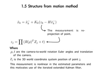 −                    −
     xk =
     ˆ      xk
            ˆ     + Kk (zk −   H xk )
                                 ˆ

                               The measurement is re-
                               projection of point.
                  T
zj =      (R(ρ) Zj + t)

ρ, t are the camera-to-world rotation Euler angles and translation
   of the camera.
Zj is the 3D world coordinate system position of point j.
This measurement is nonlinear in the estimated parameters and
this motivates use of the iterated extended Kalman filter.
 